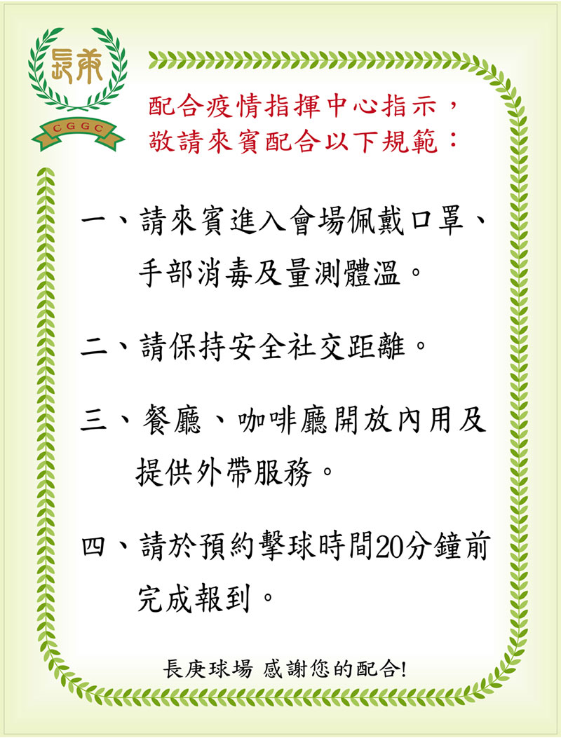 長庚高爾夫俱樂部 | 最新消息-敬請來賓配合疫情指揮中心最新規範-一、請來賓進入會場佩戴口罩、手部消毒及量測體溫。二、請保持安全社交距離。三、餐廳、咖啡廳開放內用及提供外帶服務。四、請於預約擊球時間20分鐘前完成報到。